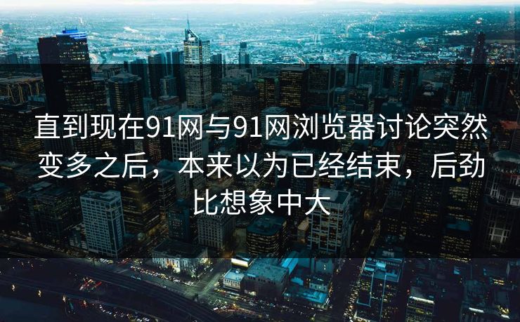 直到现在91网与91网浏览器讨论突然变多之后,本来以为已经结束,后劲比想象中大 直到现在91网与91网浏览器讨论突然变多之后,本来以为已经结束,后劲比想象中大