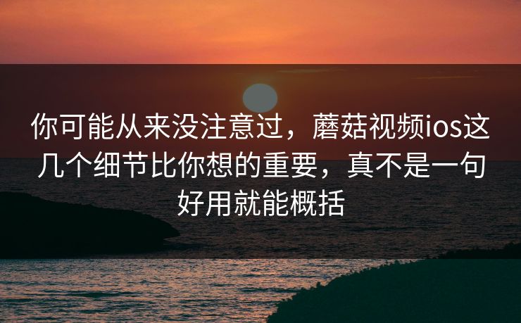 你可能从来没注意过，蘑菇视频ios这几个细节比你想的重要，真不是一句好用就能概括