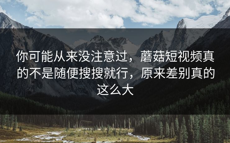 你可能从来没注意过，蘑菇短视频真的不是随便搜搜就行，原来差别真的这么大