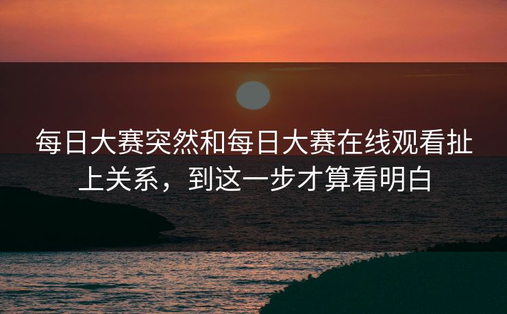 每日大赛突然和每日大赛在线观看扯上关系，到这一步才算看明白