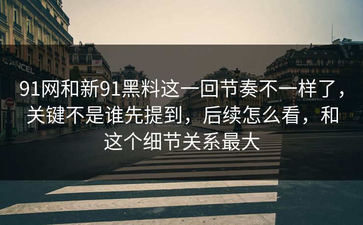 91网和新91黑料这一回节奏不一样了,关键不是谁先提到,后续怎么看,和这个细节关系最大 91网和新91黑料这一回节奏不一样了,关键不是谁先提到,后续怎么看,和这个细节关系最大