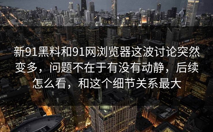 新91黑料和91网浏览器这波讨论突然变多，问题不在于有没有动静，后续怎么看，和这个细节关系最大