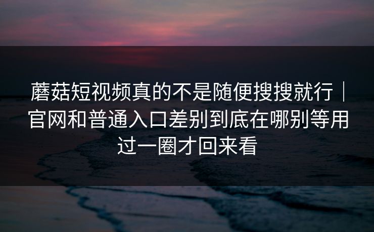 蘑菇短视频真的不是随便搜搜就行｜官网和普通入口差别到底在哪别等用过一圈才回来看