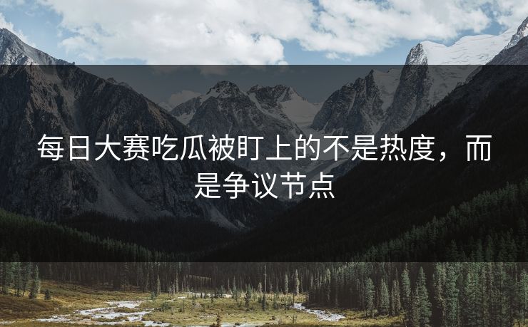 每日大赛吃瓜被盯上的不是热度，而是争议节点