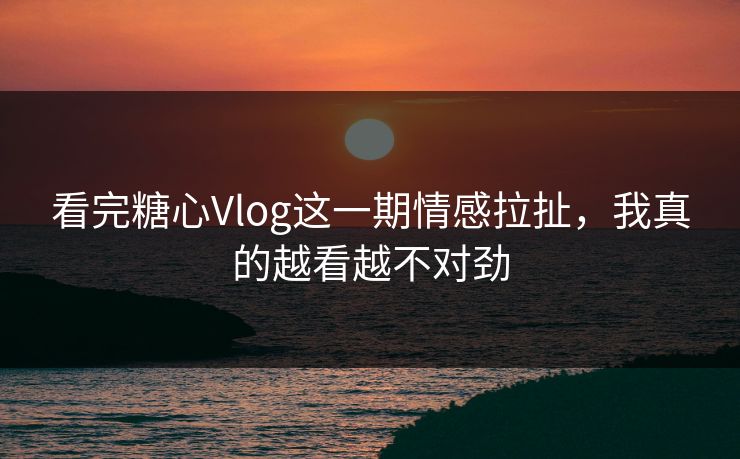 看完糖心Vlog这一期情感拉扯，我真的越看越不对劲