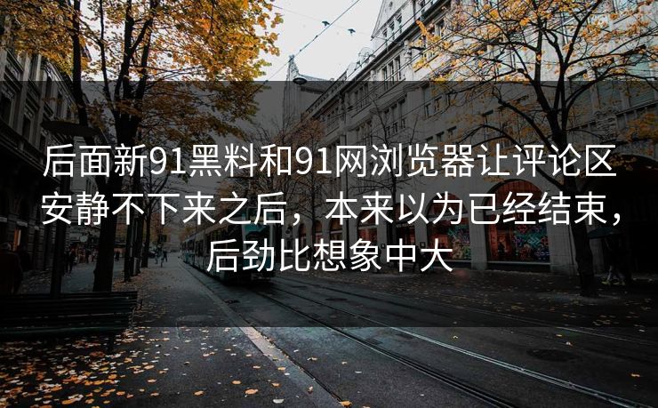 后面新91黑料和91网浏览器让评论区安静不下来之后，本来以为已经结束，后劲比想象中大