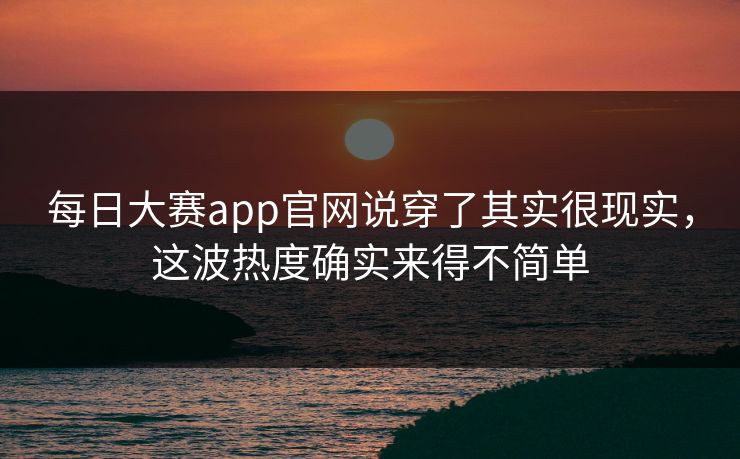 每日大赛app官网说穿了其实很现实，这波热度确实来得不简单