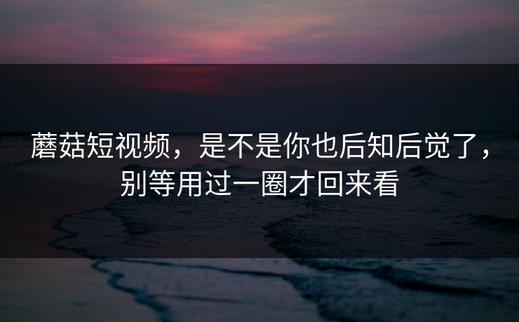 蘑菇短视频，是不是你也后知后觉了，别等用过一圈才回来看