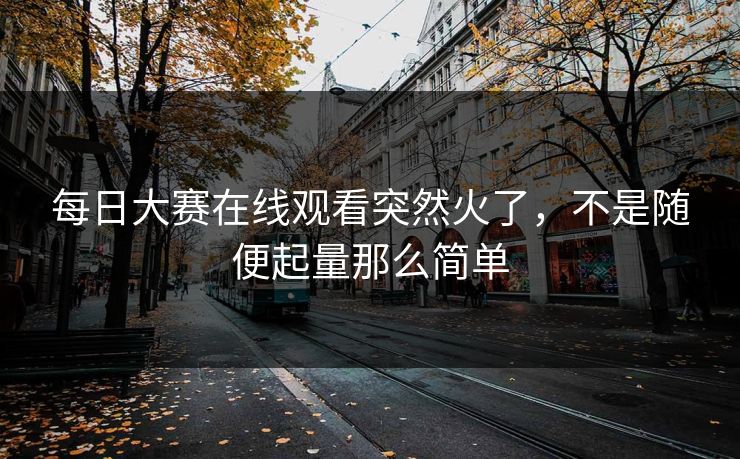 每日大赛在线观看突然火了，不是随便起量那么简单