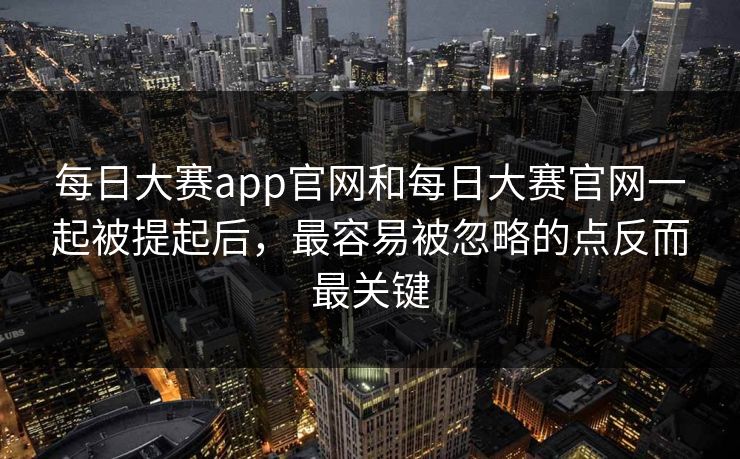 每日大赛app官网和每日大赛官网一起被提起后，最容易被忽略的点反而最关键