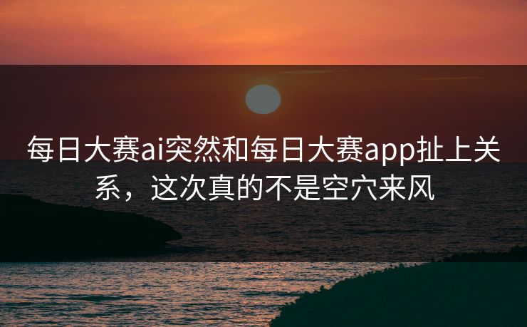 每日大赛ai突然和每日大赛app扯上关系，这次真的不是空穴来风