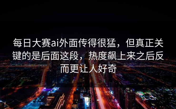 每日大赛ai外面传得很猛，但真正关键的是后面这段，热度飙上来之后反而更让人好奇