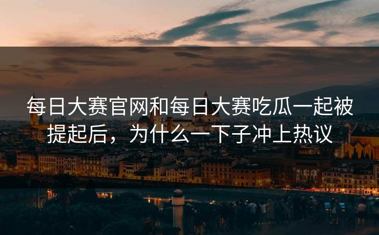 每日大赛官网和每日大赛吃瓜一起被提起后，为什么一下子冲上热议