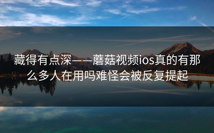 藏得有点深——蘑菇视频ios真的有那么多人在用吗难怪会被反复提起