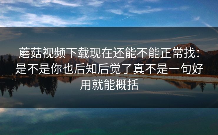 蘑菇视频下载现在还能不能正常找：是不是你也后知后觉了真不是一句好用就能概括