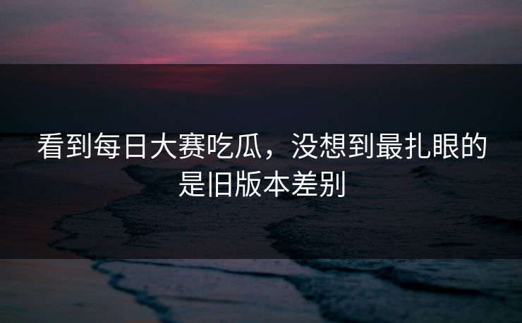 看到每日大赛吃瓜，没想到最扎眼的是旧版本差别