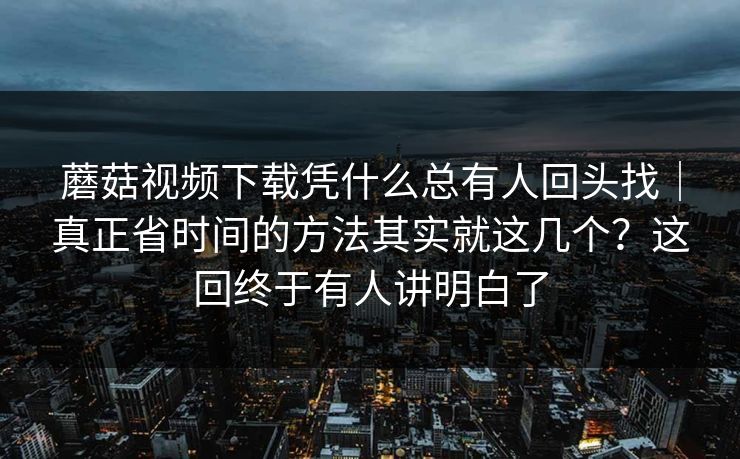 蘑菇视频下载凭什么总有人回头找|真正省时间的方法其实就这几个?这回终于有人讲明白了 蘑菇视频下载凭什么总有人回头找|真正省时间的方法其实就这几个?这回终于有人讲明白了