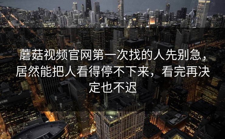 蘑菇视频官网第一次找的人先别急，居然能把人看得停不下来，看完再决定也不迟