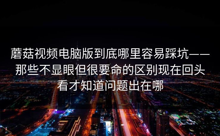 蘑菇视频电脑版到底哪里容易踩坑——那些不显眼但很要命的区别现在回头看才知道问题出在哪 蘑菇视频电脑版到底哪里容易踩坑——那些不显眼但很要命的区别现在回头看才知道问题出在哪