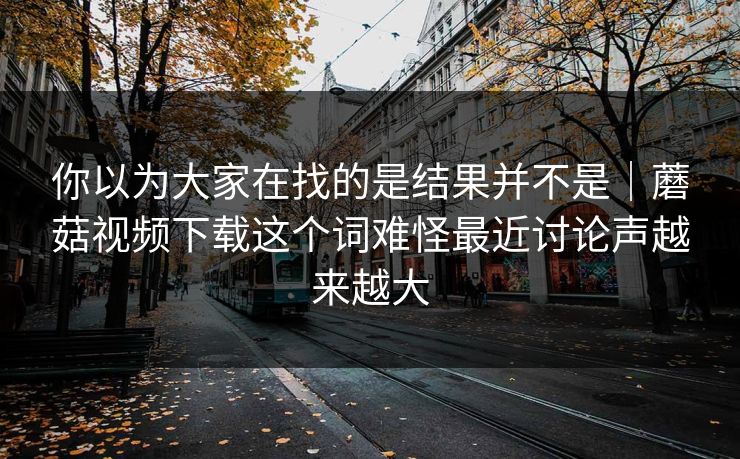 你以为大家在找的是结果并不是｜蘑菇视频下载这个词难怪最近讨论声越来越大