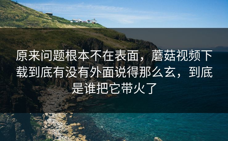 原来问题根本不在表面,蘑菇视频下载到底有没有外面说得那么玄,到底是谁把它带火了 原来问题根本不在表面,蘑菇视频下载到底有没有外面说得那么玄,到底是谁把它带火了