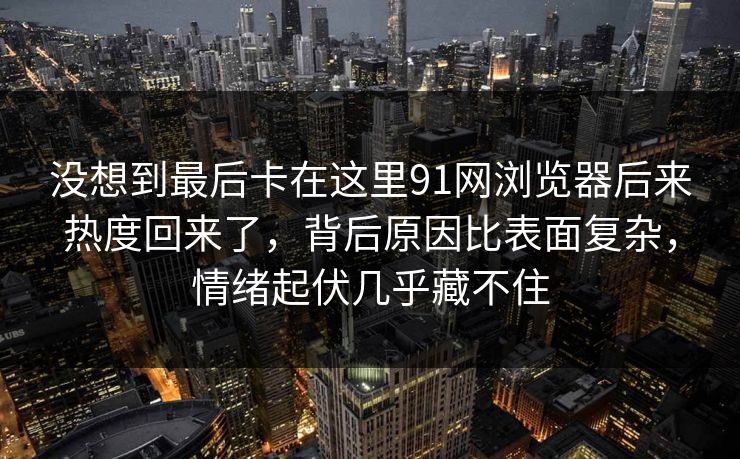 没想到最后卡在这里91网浏览器后来热度回来了，背后原因比表面复杂，情绪起伏几乎藏不住