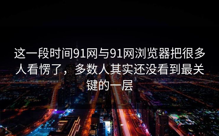 这一段时间91网与91网浏览器把很多人看愣了,多数人其实还没看到最关键的一层 这一段时间91网与91网浏览器把很多人看愣了,多数人其实还没看到最关键的一层