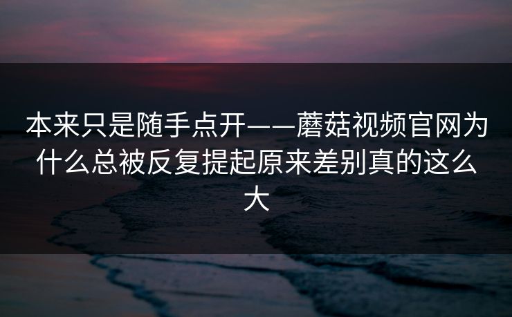 本来只是随手点开——蘑菇视频官网为什么总被反复提起原来差别真的这么大 本来只是随手点开——蘑菇视频官网为什么总被反复提起原来差别真的这么大