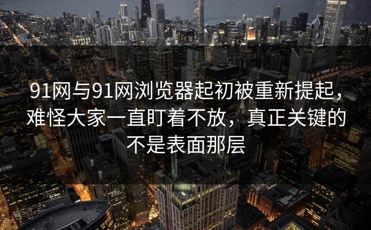 91网与91网浏览器起初被重新提起，难怪大家一直盯着不放，真正关键的不是表面那层