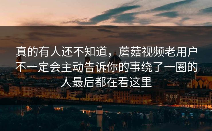 真的有人还不知道，蘑菇视频老用户不一定会主动告诉你的事绕了一圈的人最后都在看这里