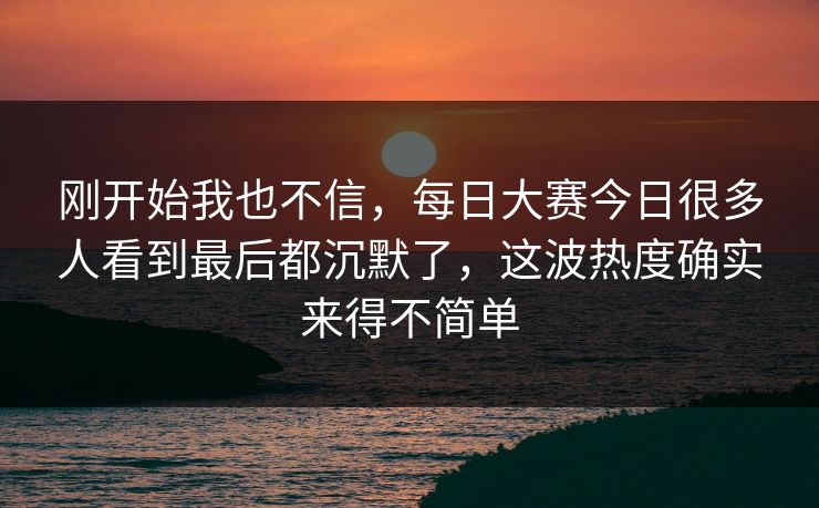刚开始我也不信，每日大赛今日很多人看到最后都沉默了，这波热度确实来得不简单
