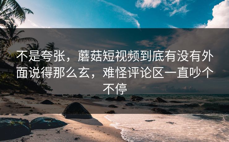 不是夸张，蘑菇短视频到底有没有外面说得那么玄，难怪评论区一直吵个不停