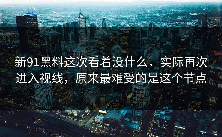 新91黑料这次看着没什么，实际再次进入视线，原来最难受的是这个节点