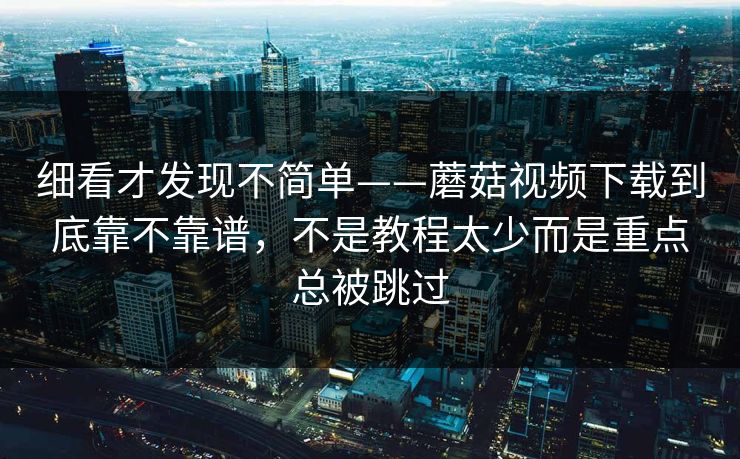 细看才发现不简单——蘑菇视频下载到底靠不靠谱，不是教程太少而是重点总被跳过