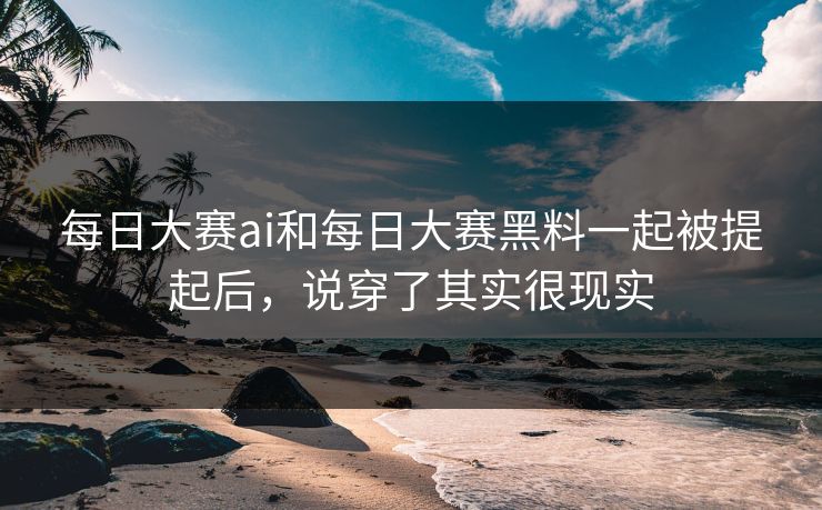 每日大赛ai和每日大赛黑料一起被提起后，说穿了其实很现实