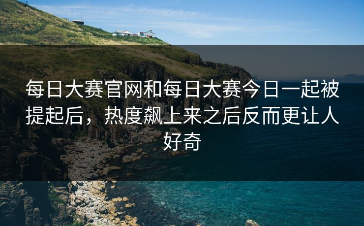 每日大赛官网和每日大赛今日一起被提起后，热度飙上来之后反而更让人好奇