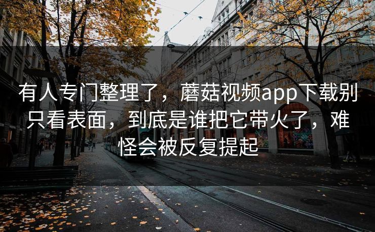 有人专门整理了，蘑菇视频app下载别只看表面，到底是谁把它带火了，难怪会被反复提起